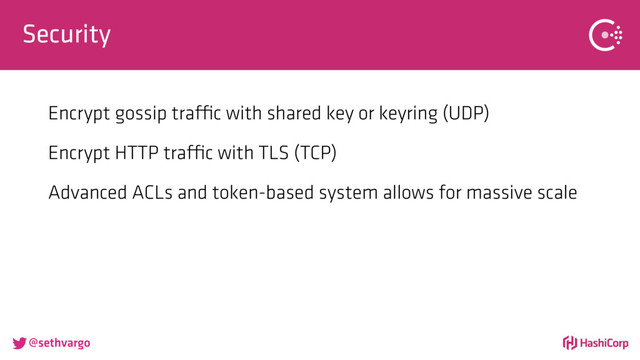 @sethvargo
Security
Encrypt gossip traffic with shared key or keyring (UDP)
Encrypt HTTP traffic with TLS (TCP)
Advanced ACLs and token-based system allows for massive scale
