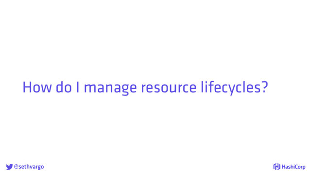 @sethvargo
How do I manage resource lifecycles?
