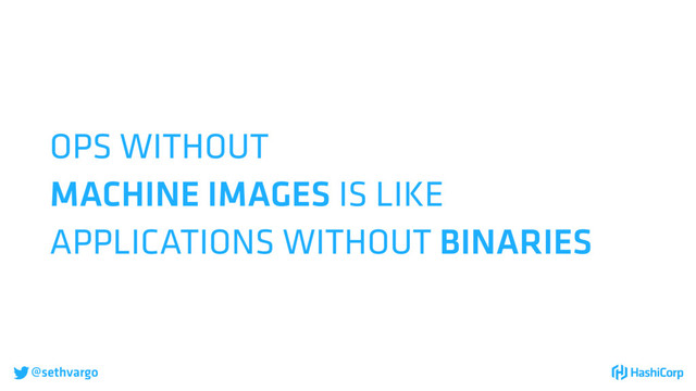 @sethvargo
OPS WITHOUT
MACHINE IMAGES IS LIKE
APPLICATIONS WITHOUT BINARIES

