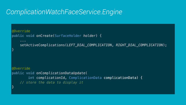 ComplicationWatchFaceService.Engine
@Override 
public void onCreate(SurfaceHolder holder) {
... 
setActiveComplications(LEFT_DIAL_COMPLICATION, RIGHT_DIAL_COMPLICATION);
} 
 
@Override 
public void onComplicationDataUpdate( 
int complicationId, ComplicationData complicationData) { 
// store the data to display it 
}
