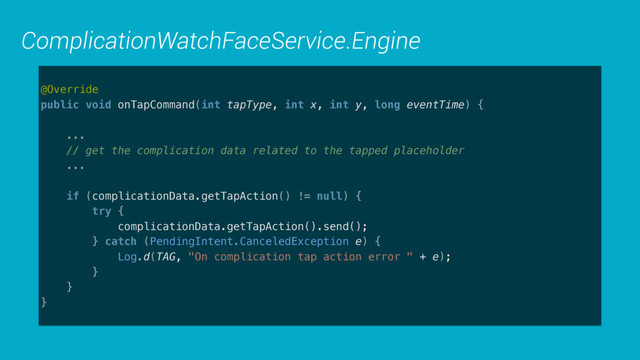 ComplicationWatchFaceService.Engine
@Override 
public void onTapCommand(int tapType, int x, int y, long eventTime) { 
 
... 
// get the complication data related to the tapped placeholder 
...
 
if (complicationData.getTapAction() != null) { 
try { 
complicationData.getTapAction().send(); 
} catch (PendingIntent.CanceledException e) { 
Log.d(TAG, "On complication tap action error " + e); 
} 
} 
}
