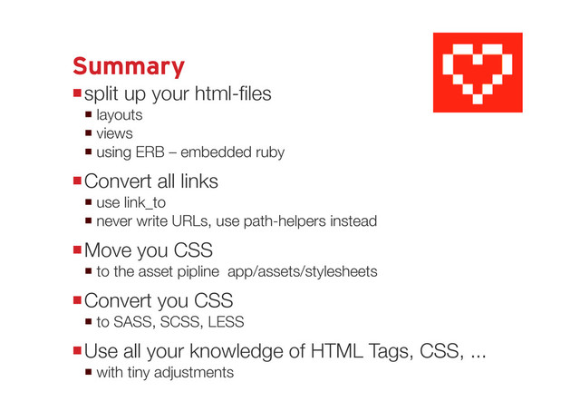 Summary
split up your html-files
 one layout in app/views/layouts/
 many views in app/views/
 using ERB – embedded ruby inside <% %>
Convert all links
 use link_to
 never write URLs, use path-helpers instead
Move you CSS
 to the asset pipline app/assets/stylesheets
Convert you CSS
 to SASS, SCSS or LESS
Use all your knowledge of HTML Tags, CSS, ...
 with tiny adjustments
