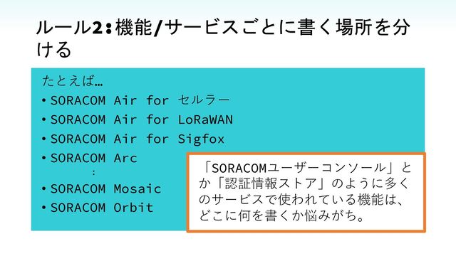 ルール2:機能/サービスごとに書く場所を分
ける
たとえば…
• SORACOM Air for セルラー
• SORACOM Air for LoRaWAN
• SORACOM Air for Sigfox
• SORACOM Arc
:
• SORACOM Mosaic
• SORACOM Orbit
「SORACOMユーザーコンソール」と
か「認証情報ストア」のように多く
のサービスで使われている機能は、
どこに何を書くか悩みがち。
