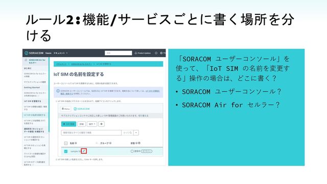 ルール2:機能/サービスごとに書く場所を分
ける
「SORACOM ユーザーコンソール」を
使って、「IoT SIM の名前を変更す
る」操作の場合は、どこに書く？
• SORACOM ユーザーコンソール？
• SORACOM Air for セルラー？
