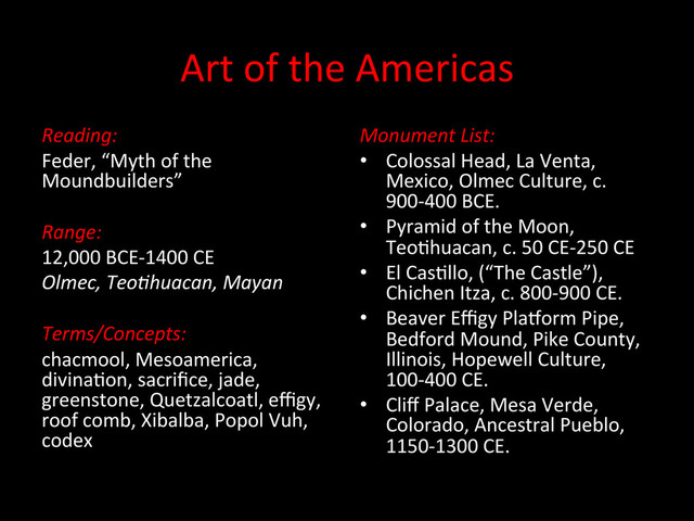 Art	  of	  the	  Americas	  
Monument	  List:	  
•  Colossal	  Head,	  La	  Venta,	  
Mexico,	  Olmec	  Culture,	  c.	  
900-­‐400	  BCE.	  
•  Pyramid	  of	  the	  Moon,	  
TeoDhuacan,	  c.	  50	  CE-­‐250	  CE	  
•  El	  CasDllo,	  (“The	  Castle”),	  
Chichen	  Itza,	  c.	  800-­‐900	  CE.	  
•  Beaver	  Eﬃgy	  PlaQorm	  Pipe,	  
Bedford	  Mound,	  Pike	  County,	  
Illinois,	  Hopewell	  Culture,	  
100-­‐400	  CE.	  
•  Cliﬀ	  Palace,	  Mesa	  Verde,	  
Colorado,	  Ancestral	  Pueblo,	  
1150-­‐1300	  CE.	  	  
Reading:	  
Feder,	  “Myth	  of	  the	  
Moundbuilders”	  
	  
Range:	  
12,000	  BCE-­‐1400	  CE	  
Olmec,	  Teo6huacan,	  Mayan	  
	  
Terms/Concepts:	  
chacmool,	  Mesoamerica,	  
divinaDon,	  sacriﬁce,	  jade,	  
greenstone,	  Quetzalcoatl,	  eﬃgy,	  
roof	  comb,	  Xibalba,	  Popol	  Vuh,	  
codex	  
