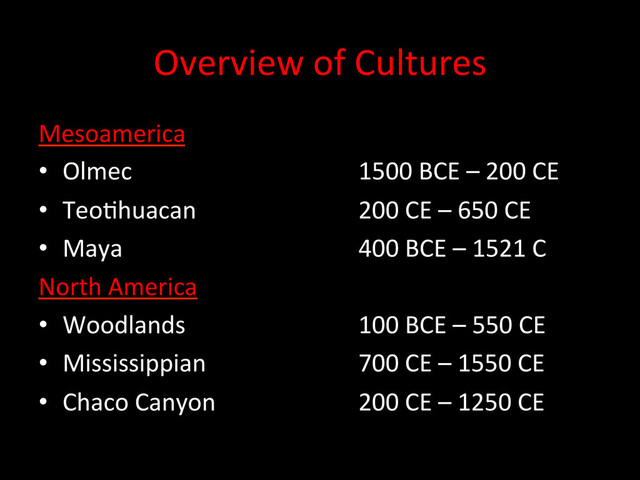 Overview	  of	  Cultures	  
Mesoamerica	  
•  Olmec 	   	   	   	  1500	  BCE	  –	  200	  CE	  
•  TeoDhuacan 	   	   	  200	  CE	  –	  650	  CE	  
•  Maya 	   	   	   	  400	  BCE	  –	  1521	  C	  	  
North	  America	  
•  Woodlands 	   	   	  100	  BCE	  –	  550	  CE	  
•  Mississippian 	   	   	  700	  CE	  –	  1550	  CE	  
•  Chaco	  Canyon 	   	   	  200	  CE	  –	  1250	  CE	  
