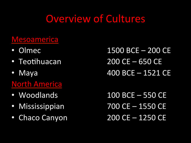 Overview	  of	  Cultures	  
Mesoamerica	  
•  Olmec 	   	   	   	  1500	  BCE	  –	  200	  CE	  
•  TeoDhuacan 	   	   	  200	  CE	  –	  650	  CE	  
•  Maya 	   	   	   	  400	  BCE	  –	  1521	  CE	  
North	  America	  
•  Woodlands 	   	   	  100	  BCE	  –	  550	  CE	  
•  Mississippian 	   	   	  700	  CE	  –	  1550	  CE	  
•  Chaco	  Canyon	   	   	  200	  CE	  –	  1250	  CE	  
