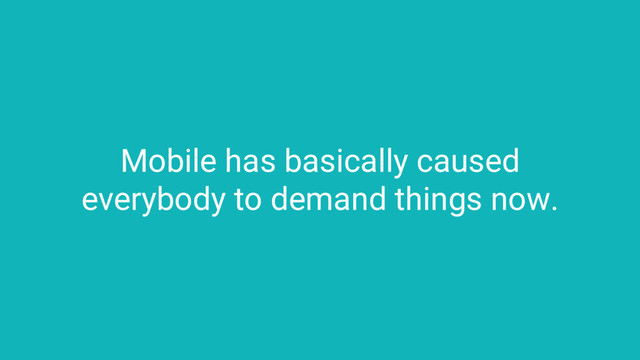 Mobile has basically caused
everybody to demand things now.
