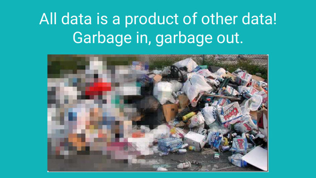 All data is a product of other data!
Garbage in, garbage out.
