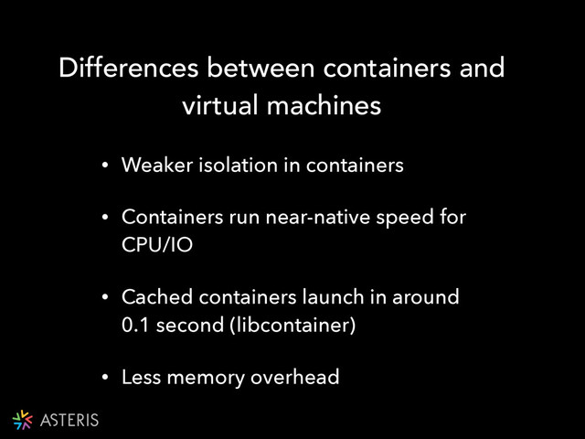 Differences between containers and
virtual machines
!
• Weaker isolation in containers
• Containers run near-native speed for
CPU/IO
• Cached containers launch in around
0.1 second (libcontainer)
• Less memory overhead
