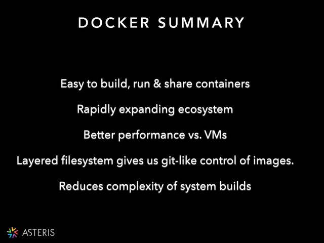 D O C K E R S U M M A RY
Easy to build, run & share containers
Rapidly expanding ecosystem
Better performance vs. VMs
Layered ﬁlesystem gives us git-like control of images.
Reduces complexity of system builds
