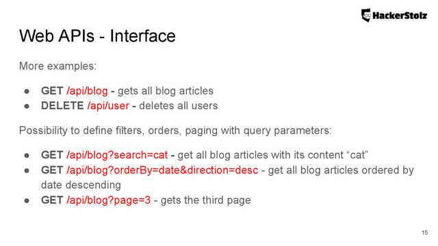 More examples:
● GET /api/blog - gets all blog articles
● DELETE /api/user - deletes all users
Possibility to define filters, orders, paging with query parameters:
● GET /api/blog?search=cat - get all blog articles with its content “cat”
● GET /api/blog?orderBy=date&direction=desc - get all blog articles ordered by
date descending
● GET /api/blog?page=3 - gets the third page
Web APIs - Interface
15
