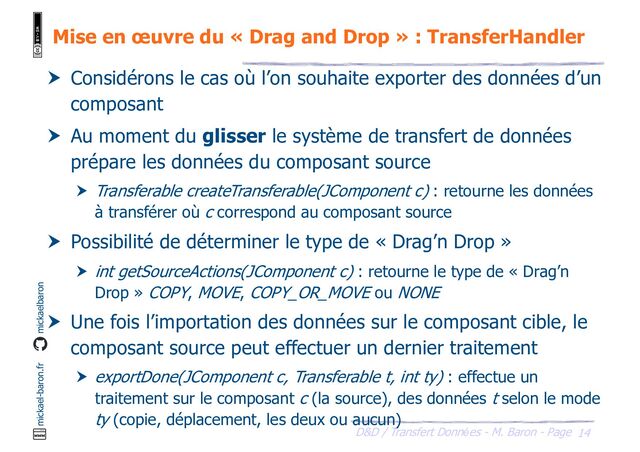 14
D&D / Transfert Données - M. Baron - Page
mickael-baron.fr mickaelbaron
Mise en œuvre du « Drag and Drop » : TransferHandler
 Considérons le cas où l’on souhaite exporter des données d’un
composant
 Au moment du glisser le système de transfert de données
prépare les données du composant source
 Transferable createTransferable(JComponent c) : retourne les données
à transférer où c correspond au composant source
 Possibilité de déterminer le type de « Drag’n Drop »
 int getSourceActions(JComponent c) : retourne le type de « Drag’n
Drop » COPY, MOVE, COPY_OR_MOVE ou NONE
 Une fois l’importation des données sur le composant cible, le
composant source peut effectuer un dernier traitement
 exportDone(JComponent c, Transferable t, int ty) : effectue un
traitement sur le composant c (la source), des données t selon le mode
ty (copie, déplacement, les deux ou aucun)
