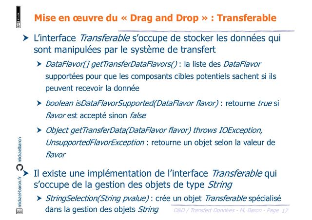 17
D&D / Transfert Données - M. Baron - Page
mickael-baron.fr mickaelbaron
Mise en œuvre du « Drag and Drop » : Transferable
 L’interface Transferable s’occupe de stocker les données qui
sont manipulées par le système de transfert
 DataFlavor[] getTransferDataFlavors() : la liste des DataFlavor
supportées pour que les composants cibles potentiels sachent si ils
peuvent recevoir la donnée
 boolean isDataFlavorSupported(DataFlavor flavor) : retourne true si
flavor est accepté sinon false
 Object getTransferData(DataFlavor flavor) throws IOException,
UnsupportedFlavorException : retourne un objet selon la valeur de
flavor
 Il existe une implémentation de l’interface Transferable qui
s’occupe de la gestion des objets de type String
 StringSelection(String pvalue) : crée un objet Transferable spécialisé
dans la gestion des objets String
