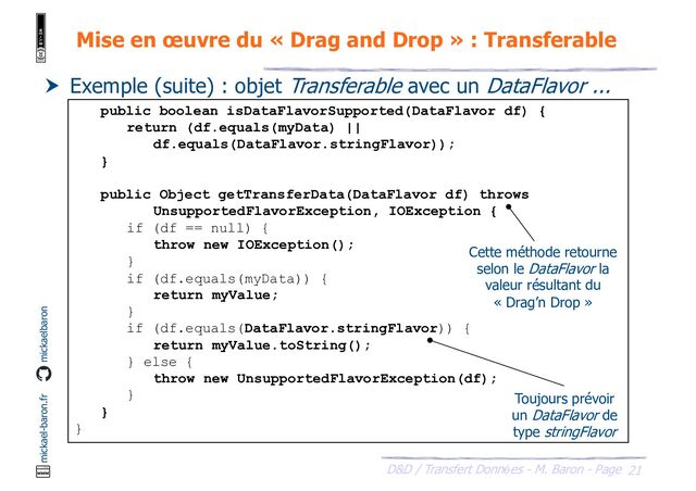 21
D&D / Transfert Données - M. Baron - Page
mickael-baron.fr mickaelbaron
Mise en œuvre du « Drag and Drop » : Transferable
 Exemple (suite) : objet Transferable avec un DataFlavor ...
public boolean isDataFlavorSupported(DataFlavor df) {
return (df.equals(myData) ||
df.equals(DataFlavor.stringFlavor));
}
public Object getTransferData(DataFlavor df) throws
UnsupportedFlavorException, IOException {
if (df == null) {
throw new IOException();
}
if (df.equals(myData)) {
return myValue;
}
if (df.equals(DataFlavor.stringFlavor)) {
return myValue.toString();
} else {
throw new UnsupportedFlavorException(df);
}
}
}
Cette méthode retourne
selon le DataFlavor la
valeur résultant du
« Drag’n Drop »
Toujours prévoir
un DataFlavor de
type stringFlavor
