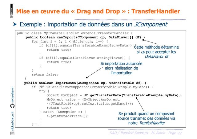 22
D&D / Transfert Données - M. Baron - Page
mickael-baron.fr mickaelbaron
Mise en œuvre du « Drag and Drop » : TransferHandler
 Exemple : importation de données dans un JComponent
public class MyTransferHandler extends TransferHandler {
public boolean canImport(JComponent cp, DataFlavor[] df) {
for (int i = 0; i < df.length; i++) {
if (df[i].equals(TransferableExample.myData)) {
return true;
}
if (df[i].equals(DataFlavor.stringFlavor)) {
return true;
}
}
return false;
}
public boolean importData(JComponent cp, Transferable df) {
if (df.isDataFlavorSupported(TransferableExample.myData)) {
try {
Object myObject = df.getTransferData(TransferableExample.myData);
MyObject value = (MyObject)myObject;
((JTextField)cp).setText(value.getName());
return true;
} catch (Exception e) {
e.printStackTrace();
}
} ...
Cette méthode détermine
si cp peut accepter les
DataFlavor df
Si importation autorisée
alors réalisation de
l’importation
Se produit quand un composant
source transmet des données via
notre TranferHandler
