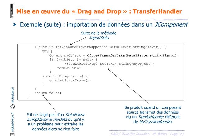 23
D&D / Transfert Données - M. Baron - Page
mickael-baron.fr mickaelbaron
Mise en œuvre du « Drag and Drop » : TransferHandler
 Exemple (suite) : importation de données dans un JComponent
} else if (df.isDataFlavorSupported(DataFlavor.stringFlavor)) {
try {
Object myObject = df.getTransferData(DataFlavor.stringFlavor);
if (myObject != null) {
((JTextField)cp).setText((String)myObject);
return true;
}
} catch(Exception e) {
e.printStackTrace();
}
}
return false;
}
Suite de la méthode
importData
Se produit quand un composant
source transmet des données
via un TranferHandler différent
de MyTransferHandler
S’il ne s’agit pas d’un DataFlavor
stringFlavor ni myData ou qu’il y
a un problème pour extraire les
données alors ne rien faire
