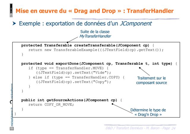 24
D&D / Transfert Données - M. Baron - Page
mickael-baron.fr mickaelbaron
Mise en œuvre du « Drag and Drop » : TransferHandler
 Exemple : exportation de données d’un JComponent
protected Transferable createTransferable(JComponent cp) {
return new TransferableExample(((JTextField)cp).getText());
}
protected void exportDone(JComponent cp, Transferable t, int type) {
if (type == TransferHandler.MOVE) {
((JTextField)cp).setText("Vide");
} else if (type == TransferHandler.COPY) {
((JTextField)cp).setText("Copy");
}
}
public int getSourceActions(JComponent cp) {
return COPY_OR_MOVE;
}
}
Suite de la classe
MyTransferHandler
Traitement sur le
composant source
Détermine le type de
« Drag’n Drop »
