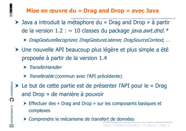 5
D&D / Transfert Données - M. Baron - Page
mickael-baron.fr mickaelbaron
Mise en œuvre du « Drag and Drop » avec Java
 Java a introduit la métaphore du « Drag and Drop » à partir
de la version 1.2 : ~ 10 classes du package java.awt.dnd.*
 DragGestureRecognizer, DragGestureListener, DragSourceContext, …
 Une nouvelle API beaucoup plus légère et plus simple a été
proposée à partir de la version 1.4
 TransferHandler
 Transferable (commun avec l’API précédente)
 Le but de cette partie est de présenter l’API pour le « Drag
and Drop » de manière à pouvoir
 Effectuer des « Drag and Drop » sur les composants basiques et
complexes
 Comprendre le mécanisme de transfert de données
