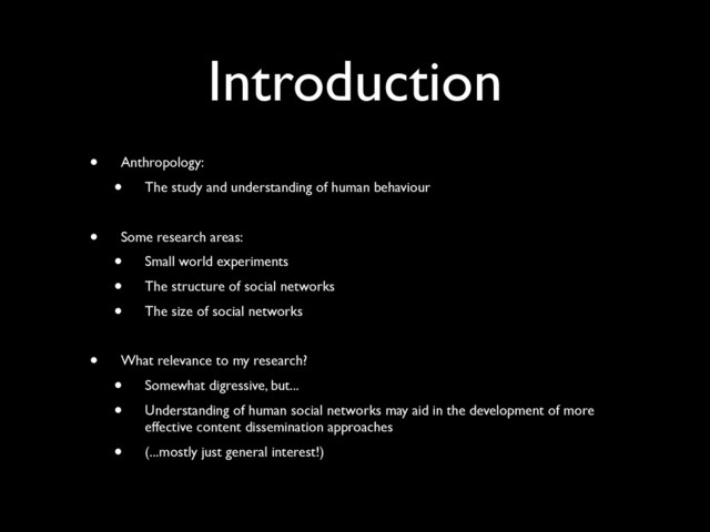 Introduction
• Anthropology:
• The study and understanding of human behaviour
• Some research areas:
• Small world experiments
• The structure of social networks
• The size of social networks
• What relevance to my research?
• Somewhat digressive, but...
• Understanding of human social networks may aid in the development of more
effective content dissemination approaches
• (...mostly just general interest!)
