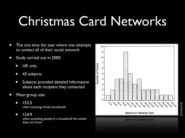 Christmas Card Networks
• The one time the year where one attempts
to contact all of their social network
• Study carried out in 2003:
• UK only
• 43 subjects
• Subjects provided detailed information
about each recipient they contacted
• Mean group size:
• 153.5
when counting whole households
• 124.9
when excluding people in a household the sender
does not know
[Dunbar03]
