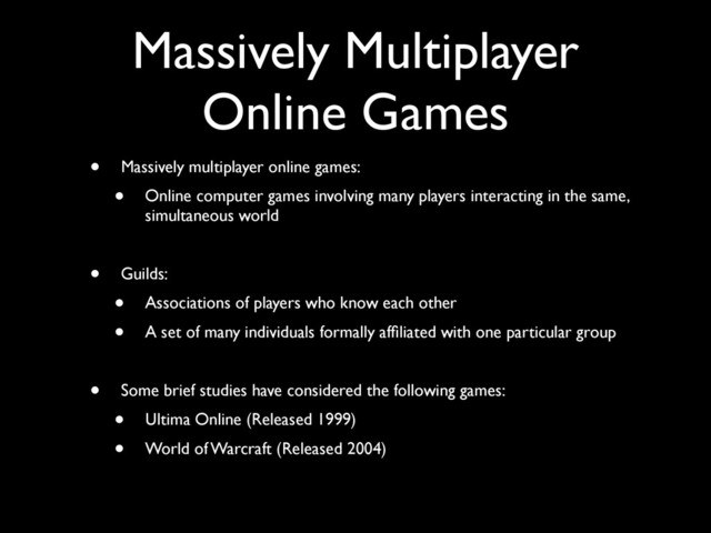 Massively Multiplayer
Online Games
• Massively multiplayer online games:
• Online computer games involving many players interacting in the same,
simultaneous world
• Guilds:
• Associations of players who know each other
• A set of many individuals formally afﬁliated with one particular group
• Some brief studies have considered the following games:
• Ultima Online (Released 1999)
• World of Warcraft (Released 2004)
