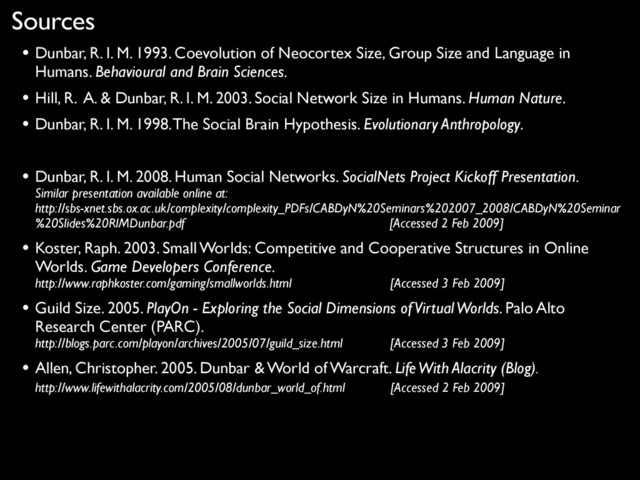 Sources
• Dunbar, R. I. M. 1993. Coevolution of Neocortex Size, Group Size and Language in
Humans. Behavioural and Brain Sciences.
• Hill, R. A. & Dunbar, R. I. M. 2003. Social Network Size in Humans. Human Nature.
• Dunbar, R. I. M. 1998. The Social Brain Hypothesis. Evolutionary Anthropology.
• Dunbar, R. I. M. 2008. Human Social Networks. SocialNets Project Kickoff Presentation.
Similar presentation available online at:
http://sbs-xnet.sbs.ox.ac.uk/complexity/complexity_PDFs/CABDyN%20Seminars%202007_2008/CABDyN%20Seminar
%20Slides%20RIMDunbar.pdf [Accessed 2 Feb 2009]
• Koster, Raph. 2003. Small Worlds: Competitive and Cooperative Structures in Online
Worlds. Game Developers Conference.
http://www.raphkoster.com/gaming/smallworlds.html [Accessed 3 Feb 2009]
• Guild Size. 2005. PlayOn - Exploring the Social Dimensions of Virtual Worlds. Palo Alto
Research Center (PARC).
http://blogs.parc.com/playon/archives/2005/07/guild_size.html [Accessed 3 Feb 2009]
• Allen, Christopher. 2005. Dunbar & World of Warcraft. Life With Alacrity (Blog).
http://www.lifewithalacrity.com/2005/08/dunbar_world_of.html [Accessed 2 Feb 2009]
