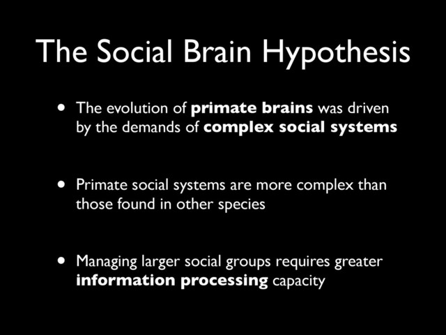 The Social Brain Hypothesis
• The evolution of primate brains was driven
by the demands of complex social systems
• Primate social systems are more complex than
those found in other species
• Managing larger social groups requires greater
information processing capacity
