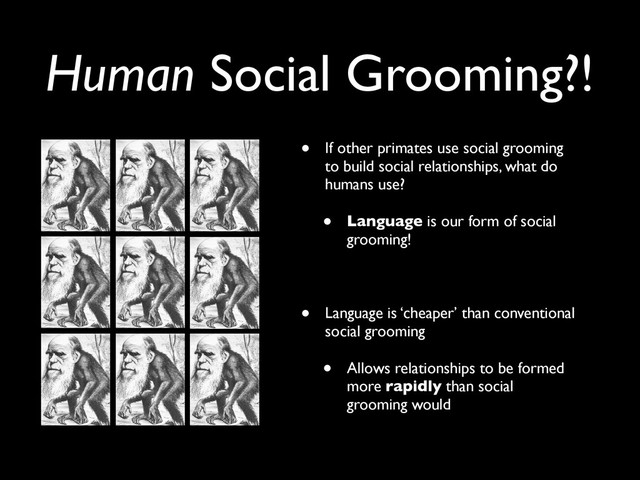 • If other primates use social grooming
to build social relationships, what do
humans use?
• Language is our form of social
grooming!
• Language is ‘cheaper’ than conventional
social grooming
• Allows relationships to be formed
more rapidly than social
grooming would
Human Social Grooming?!

