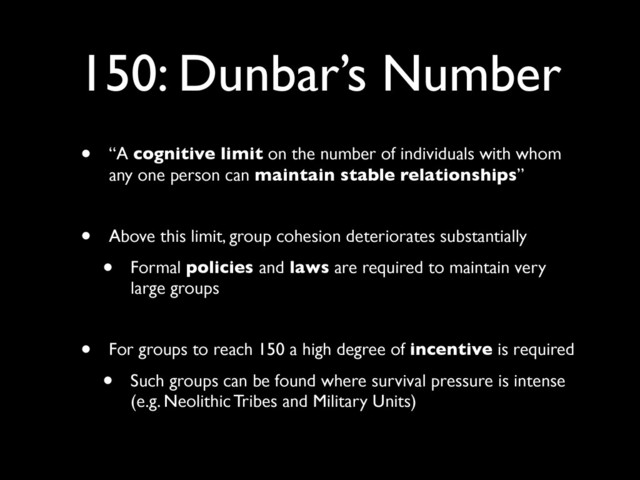 150: Dunbar’s Number
• “A cognitive limit on the number of individuals with whom
any one person can maintain stable relationships”
• Above this limit, group cohesion deteriorates substantially
• Formal policies and laws are required to maintain very
large groups
• For groups to reach 150 a high degree of incentive is required
• Such groups can be found where survival pressure is intense
(e.g. Neolithic Tribes and Military Units)
