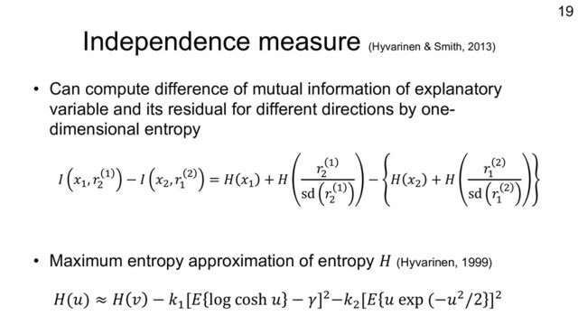 Independence measure (Hyvarinen & Smith, 2013)
• Can compute difference of mutual information of explanatory
variable and its residual for different directions by one-
dimensional entropy
• Maximum entropy approximation of entropy 𝐻 (Hyvarinen, 1999)
19
𝐻(𝑢) ≈ 𝐻 𝑣 − 𝑘-
[𝐸 log cosh 𝑢 − 𝛾].−𝑘.
[𝐸 𝑢 exp (−𝑢./2 ].
𝐼 𝑥"
, 𝑟#
" − 𝐼 𝑥#
, 𝑟"
# = 𝐻 𝑥"
+ 𝐻
𝑟#
"
sd 𝑟#
"
− 𝐻 𝑥#
+ 𝐻
𝑟"
#
sd 𝑟"
#
