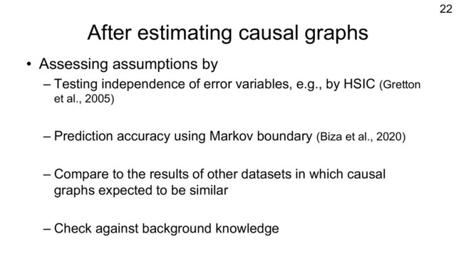 After estimating causal graphs
• Assessing assumptions by
– Testing independence of error variables, e.g., by HSIC (Gretton
et al., 2005)
– Prediction accuracy using Markov boundary (Biza et al., 2020)
– Compare to the results of other datasets in which causal
graphs expected to be similar
– Check against background knowledge
22

