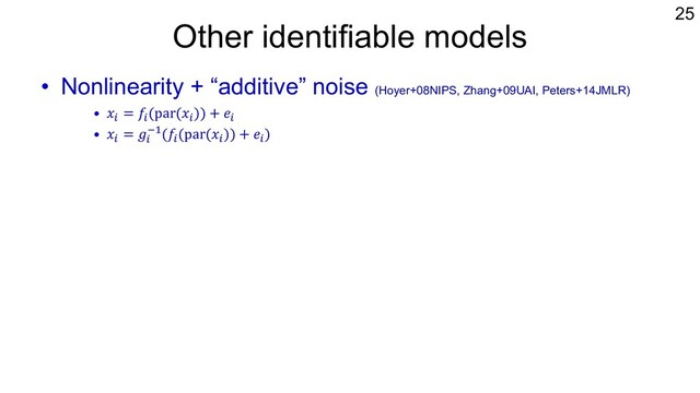 Other identifiable models
• Nonlinearity + “additive” noise (Hoyer+08NIPS, Zhang+09UAI, Peters+14JMLR)
• 𝑥% = 𝑓%(par(𝑥%)) + 𝑒%
• 𝑥% = 𝑔%
&"(𝑓%(par(𝑥%)) + 𝑒%)
• Discrete variables
– Poisson DAG model and its extensions (Park+18JMLR)
• Mixed types of variables: LiNGAM + logistic-type model
– Identifiability condition for two variables (Wenjuan+18IJCAI)
– Probably ok also for multivariate cases using the idea of Thm.28 of Peters
et al. (2014)
25
