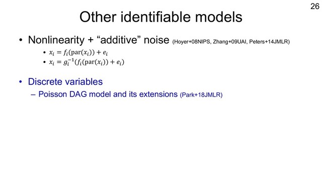 Other identifiable models
• Nonlinearity + “additive” noise (Hoyer+08NIPS, Zhang+09UAI, Peters+14JMLR)
• 𝑥% = 𝑓%(par(𝑥%)) + 𝑒%
• 𝑥% = 𝑔%
&"(𝑓%(par(𝑥%)) + 𝑒%)
• Discrete variables
– Poisson DAG model and its extensions (Park+18JMLR)
• Mixed types of variables: LiNGAM + logistic-type model
– Identifiability condition for two variables (Wenjuan+18IJCAI)
– Probably ok also for multivariate cases using the idea of Thm.28 of Peters
et al. (2014)
26

