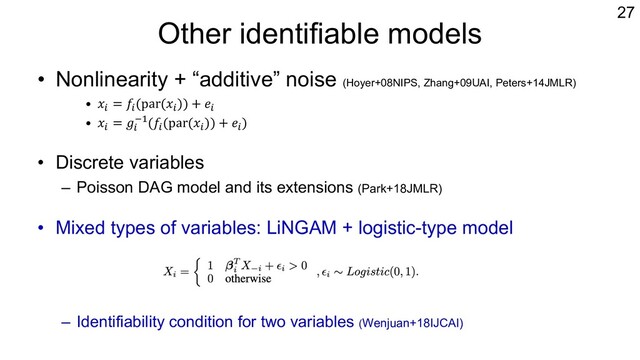 Other identifiable models
• Nonlinearity + “additive” noise (Hoyer+08NIPS, Zhang+09UAI, Peters+14JMLR)
• 𝑥% = 𝑓%(par(𝑥%)) + 𝑒%
• 𝑥% = 𝑔%
&"(𝑓%(par(𝑥%)) + 𝑒%)
• Discrete variables
– Poisson DAG model and its extensions (Park+18JMLR)
• Mixed types of variables: LiNGAM + logistic-type model
– Identifiability condition for two variables (Wenjuan+18IJCAI)
27

