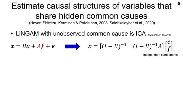 Estimate causal structures of variables that
share hidden common causes
(Hoyer, Shimizu, Kerminen & Palviainen, 2008; Salehkaleybar et al., 2020)
• LiNGAM with unobserved common cause is ICA (Hyvarinen et al.,2001)
• Apply ICA and look at the zero/non-zero pattern
36
𝒙 = 𝐵𝒙 + 𝛬𝒇 + 𝒆 𝒙 = (𝐼 − 𝐵)"# (𝐼 − 𝐵)"#𝛬
𝒆
𝒇
𝑥"
𝑥!
=
1 0 𝜆""
𝑏!" 1 𝜆!"
𝑒"
𝑒!
𝑓"
𝑥# 𝑥"
𝑓"
𝑒"
𝑒#
𝑏!"
𝜆!" 𝜆""
𝑥"
𝑥!
=
1 𝑏"! 𝜆""
0 1 𝜆!"
𝑒"
𝑒!
𝑓"
𝑥# 𝑥"
𝑓"
𝑒"
𝑒#
𝑏"!
𝜆!" 𝜆""
𝑥"
𝑥!
=
1 0 𝜆""
0 1 𝜆!"
𝑒"
𝑒!
𝑓"
𝑥#
𝑥"
𝑓"
𝑒"
𝑒#
𝜆!" 𝜆""
Independent components
