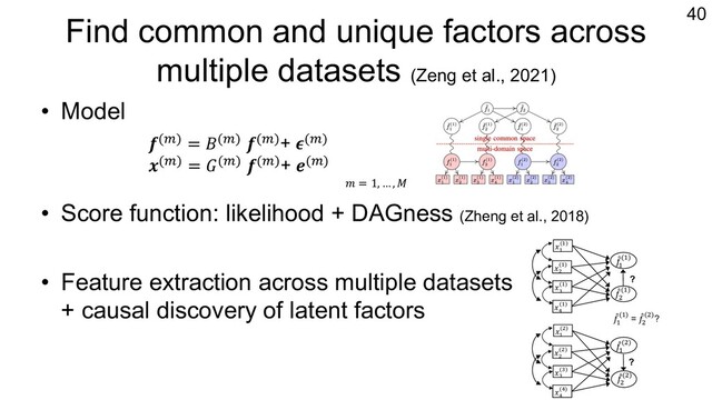 Find common and unique factors across
multiple datasets (Zeng et al., 2021)
• Model
• Score function: likelihood + DAGness (Zheng et al., 2018)
• Feature extraction across multiple datasets
+ causal discovery of latent factors
40
𝒇(1) = 𝐵(1) 𝒇(1)+ 𝝐(1)
𝒙(1) = 𝐺(1) 𝒇(1)+ 𝒆(1)
𝑚 = 1, … , 𝑀
!
"
!
(#)
!
!
(!)
!
$
(!)
!
%
(!)
!
&
(!)
?
!
!
($)
!
$
($)
!
"
!
(!)
!
%
(%)
!
&
(&)
?
!
"
#
(!)
!
"
#
(#)
!
"
#
(#) = !
"
!
(!)?

