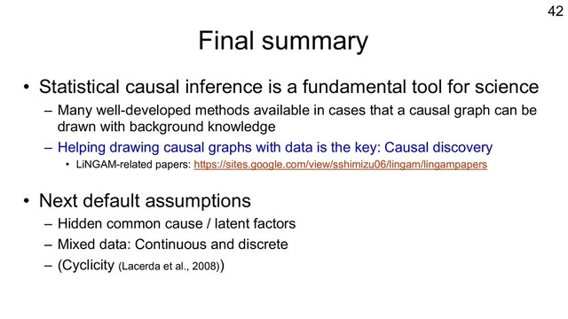 Final summary
• Statistical causal inference is a fundamental tool for science
– Many well-developed methods available in cases that a causal graph can be
drawn with background knowledge
– Helping drawing causal graphs with data is the key: Causal discovery
• LiNGAM-related papers: https://sites.google.com/view/sshimizu06/lingam/lingampapers
• Next default assumptions
– Hidden common cause / latent factors
– Mixed data: Continuous and discrete
– (Cyclicity (Lacerda et al., 2008))
42
