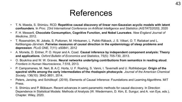 References
• T. N. Maeda, S. Shimizu. RCD: Repetitive causal discovery of linear non-Gaussian acyclic models with latent
confounders. In Proc. 23rd International Conference on Artificial Intelligence and Statistics (AISTATS2020), 2020
• F. H. Messerli, Chocolate Consumption, Cognitive Function, and Nobel Laureates. New England Journal of
Medicine, 2012.
• T. Rosenström, M. Jokela, S. Puttonen, M. Hintsanen, L. Pulkki-Råback, J. S. Viikari, O. T. Raitakari and L.
Keltikangas-Järvinen. Pairwise measures of causal direction in the epidemiology of sleep problems and
depression. PLoS ONE, 7(11): e50841, 2012
• A. Moneta, D. Entner, P. O. Hoyer and A. Coad. Causal inference by independent component analysis: Theory
and applications. Oxford Bulletin of Economics and Statistics, 75(5): 705-730, 2013.
• O. Boukrina and W. W. Graves. Neural networks underlying contributions from semantics in reading aloud.
Frontiers in Human Neuroscience, 7:518, 2013.
• P. Campomanes, M. Neri, B. A.C. Horta, U. F. Roehrig, S. Vanni, I. Tavernelli and U. Rothlisberger. Origin of the
spectral shifts among the early intermediates of the rhodopsin photocycle. Journal of the American Chemical
Society, 136(10): 3842-3851, 2014.
• Peters, Janzing, and Schölkopf. (2018). Elements of Causal Inference: Foundations and Learning Algorithms. MIT
Press.
• S. Shimizu and P. Blöbaum. Recent advances in semi-parametric methods for causal discovery. In Direction
Dependence in Statistical Models: Methods of Analysis (W. Wiedermann, D. Kim, E. Sungur, and A. von Eye, eds.),
Chapter. Wiley, 2020.
43
