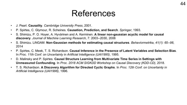 References
• J. Pearl. Causality. Cambridge University Press, 2001.
• P. Spirtes, C. Glymour, R. Scheines. Causation, Prediction, and Search. Springer, 1993.
• S. Shimizu, P. O. Hoyer, A. Hyvärinen and A. Kerminen. A linear non-gaussian acyclic model for causal
discovery. Journal of Machine Learning Research, 7: 2003--2030, 2006
• S. Shimizu. LiNGAM: Non-Gaussian methods for estimating causal structures. Behaviormetrika, 41(1): 65--98,
2014
• P. Spirtes, C. Meek, T. S. Richardson. Causal Inference in the Presence of Latent Variables and Selection Bias.
In Proc. 11th Conf. on Uncertainty in Artificial Intelligence (UAI1995), 1995.
• D. Malinsky and P. Spirtes. Causal Structure Learning from Multivariate Time Series in Settings with
Unmeasured Confounding. In Proc. 2018 ACM SIGKDD Workshop on Causal Discovery (KDD-CD), 2018.
• T. S. Richardson. A Discovery Algorithm for Directed Cyclic Graphs. In Proc. 12th Conf. on Uncertainty in
Artificial Intelligence (UAI1996), 1996.
44
