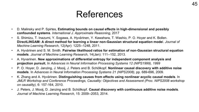 References
• D. Malinsky and P. Spirtes, Estimating bounds on causal effects in high-dimensional and possibly
confounded systems. International J. Approximate Reasoning, 2017
• S. Shimizu, T. Inazumi, Y. Sogawa, A. Hyvärinen, Y. Kawahara, T. Washio, P. O. Hoyer and K. Bollen.
DirectLiNGAM: A direct method for learning a linear non-Gaussian structural equation model. Journal of
Machine Learning Research, 12(Apr): 1225--1248, 2011.
• A. Hyvärinen and S. M. Smith. Pairwise likelihood ratios for estimation of non-Gaussian structural equation
models. Journal of Machine Learning Research, 14(Jan): 111--152, 2013.
• A. Hyvarinen. New approximations of differential entropy for independent component analysis and
projection pursuit, In Advances in Neural Information Processing Systems 12 (NIPS1999), 1999
• P. O. Hoyer, D. Janzing, J. Mooij, J. Peters and B. Schölkopf. Nonlinear causal discovery with additive noise
models. In Advances in Neural Information Processing Systems 21 (NIPS2008), pp. 689-696, 2009.
• K. Zhang and A. Hyvärinen. Distinguishing causes from effects using nonlinear acyclic causal models. In
JMLR Workshop and Conference Proceedings, Causality: Objectives and Assessment (Proc. NIPS2008 workshop
on causality), 6: 157-164, 2010.
• J. Peters, J. Mooij, D. Janzing and B. Schölkopf. Causal discovery with continuous additive noise models.
Journal of Machine Learning Research, 15: 2009--2053, 2014.
45
