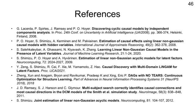 References
• G. Lacerda, P. Spirtes, J. Ramsey and P. O. Hoyer. Discovering cyclic causal models by independent
components analysis. In Proc. 24th Conf. on Uncertainty in Artificial Intelligence (UAI2008), pp. 366-374, Helsinki,
Finland, 2008.
• P. O. Hoyer, S. Shimizu, A. Kerminen and M. Palviainen. Estimation of causal effects using linear non-gaussian
causal models with hidden variables. International Journal of Approximate Reasoning, 49(2): 362-378, 2008.
• S. Salehkaleybar, A. Ghassami, N. Kiyavash, K. Zhang. Learning Linear Non-Gaussian Causal Models in the
Presence of Latent Variables. Journal of Machine Learning Research, 21:1-24, 2020.
• S. Shimizu, P. O. Hoyer and A. Hyvärinen. Estimation of linear non-Gaussian acyclic models for latent factors.
Neurocomputing, 72: 2024-2027, 2009.
• Y. Zeng, S. Shimizu, R. Cai, F. Xie, M. Yamamoto, Z. Hao. Causal Discovery with Multi-Domain LiNGAM for
Latent Factors. Proc. IJCAI2021.
• Zheng, Xun and Aragam, Bryon and Ravikumar, Pradeep K and Xing, Eric P. DAGs with NO TEARS: Continuous
Optimization for Structure Learning, Part of Advances in Neural Information Processing Systems 31 (NeurIPS
2018), 2018
• J. D. Ramsey, S. J. Hanson and C. Glymour. Multi-subject search correctly identifies causal connections and
most causal directions in the DCM models of the Smith et al. simulation study. NeuroImage, 58(3): 838--848,
2011.
• S. Shimizu. Joint estimation of linear non-Gaussian acyclic models. Neurocomputing, 81: 104-107, 2012.
46
