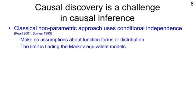 Causal discovery is a challenge
in causal inference
• Classical non-parametric approach uses conditional independence
(Pearl 2001; Spirtes 1993)
– Make no assumptions about function forms or distribution
– The limit is finding the Markov equivalent models
• Additional assumptions needed to go beyond the limit
– Restrictions on functional forms and distributions
– Uniquely Identifiable or Smaller numbers of Equivalent models
• LiNGAM is one example (Shimizu et al., 2006; Shimizu, 2014).
– Non-Gaussian assumption to exploit independence
– Growing literature on its variants (Peters et al., 2018; Shimizu & Blobaum, 2020)
6
