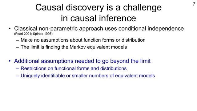 Causal discovery is a challenge
in causal inference
• Classical non-parametric approach uses conditional independence
(Pearl 2001; Spirtes 1993)
– Make no assumptions about function forms or distribution
– The limit is finding the Markov equivalent models
• Additional assumptions needed to go beyond the limit
– Restrictions on functional forms and distributions
– Uniquely identifiable or smaller numbers of equivalent models
• LiNGAM is one example (Shimizu et al., 2006; Shimizu, 2014).
– Non-Gaussian assumption to exploit independence
– Growing literature on its variants (Peters et al., 2018; Shimizu & Blobaum, 2020)
7
