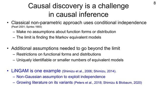 Causal discovery is a challenge
in causal inference
• Classical non-parametric approach uses conditional independence
(Pearl 2001; Spirtes 1993)
– Make no assumptions about function forms or distribution
– The limit is finding the Markov equivalent models
• Additional assumptions needed to go beyond the limit
– Restrictions on functional forms and distributions
– Uniquely identifiable or smaller numbers of equivalent models
• LiNGAM is one example (Shimizu et al., 2006; Shimizu, 2014).
– Non-Gaussian assumption to exploit independence
– Growing literature on its variants (Peters et al., 2018; Shimizu & Blobaum, 2020)
8
