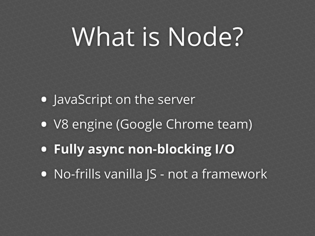 What is Node?
• JavaScript on the server
• V8 engine (Google Chrome team)
• Fully async non-blocking I/O
• No-frills vanilla JS - not a framework
