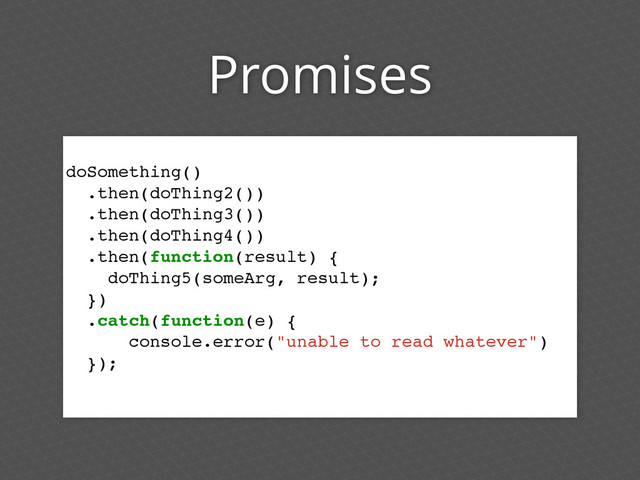 Promises
doSomething()
.then(doThing2())
.then(doThing3())
.then(doThing4())
.then(function(result) {
doThing5(someArg, result);
})
.catch(function(e) {
console.error("unable to read whatever")
});

