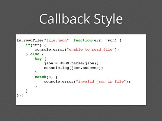 Callback Style
fs.readFile("file.json", function(err, json) {
if(err) {
console.error("unable to read file");
} else {
try {
json = JSON.parse(json);
console.log(json.success);
}
catch(e) {
console.error("invalid json in file");
}
}
});
