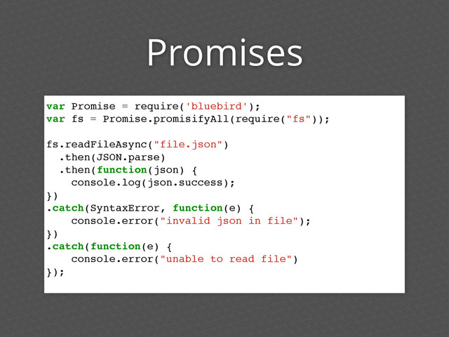 Promises
var Promise = require('bluebird');
var fs = Promise.promisifyAll(require("fs"));
fs.readFileAsync("file.json")
.then(JSON.parse)
.then(function(json) {
console.log(json.success);
})
.catch(SyntaxError, function(e) {
console.error("invalid json in file");
})
.catch(function(e) {
console.error("unable to read file")
});
