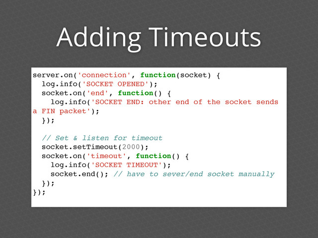 Adding Timeouts
server.on('connection', function(socket) {
log.info('SOCKET OPENED');
socket.on('end', function() {
log.info('SOCKET END: other end of the socket sends
a FIN packet');
});
// Set & listen for timeout
socket.setTimeout(2000);
socket.on('timeout', function() {
log.info('SOCKET TIMEOUT');
socket.end(); // have to sever/end socket manually
});
});
